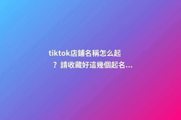 tiktok店鋪名稱怎么起？請收藏好這幾個起名技巧